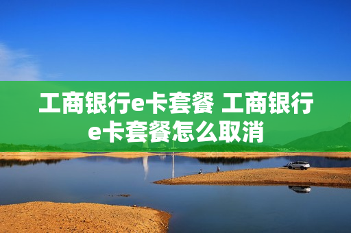 工商银行e卡套餐 工商银行e卡套餐怎么取消