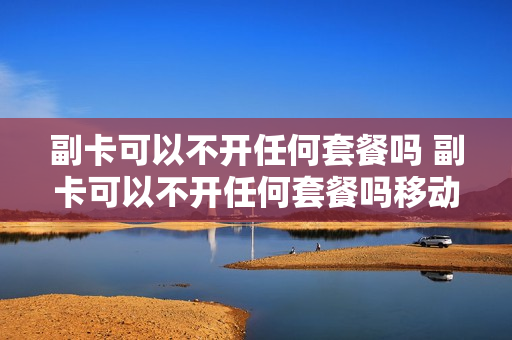 副卡可以不开任何套餐吗 副卡可以不开任何套餐吗移动