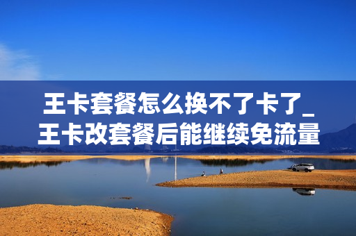 王卡套餐怎么换不了卡了_王卡改套餐后能继续免流量吗