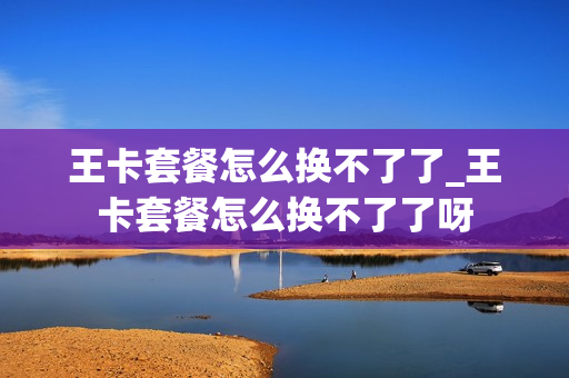 王卡套餐怎么换不了了_王卡套餐怎么换不了了呀