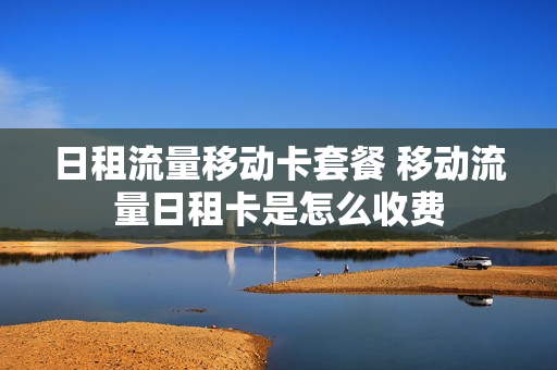 日租流量移动卡套餐 移动流量日租卡是怎么收费