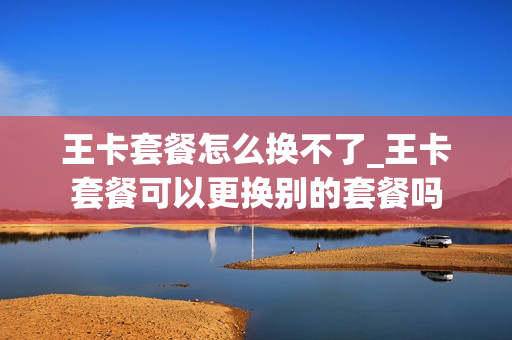王卡套餐怎么换不了_王卡套餐可以更换别的套餐吗
