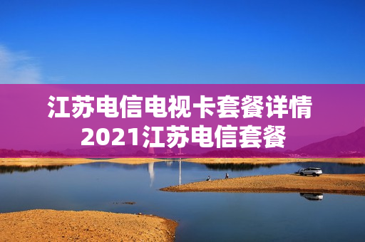 江苏电信电视卡套餐详情 2021江苏电信套餐