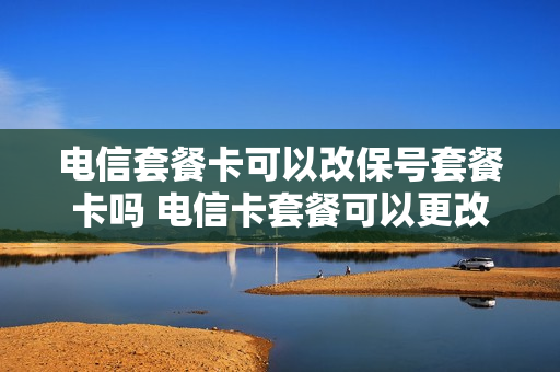 电信套餐卡可以改保号套餐卡吗 电信卡套餐可以更改吗