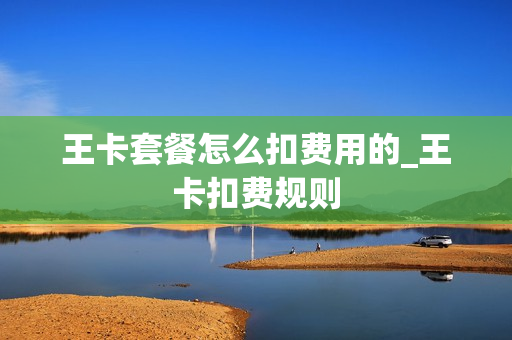 王卡套餐怎么扣费用的_王卡扣费规则