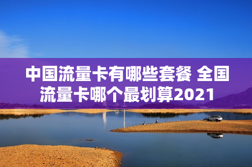 中国流量卡有哪些套餐 全国流量卡哪个最划算2021