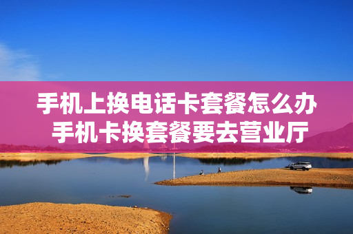 手机上换电话卡套餐怎么办 手机卡换套餐要去营业厅吗