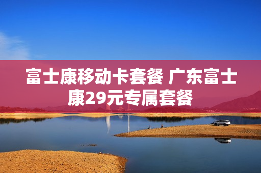 富士康移动卡套餐 广东富士康29元专属套餐