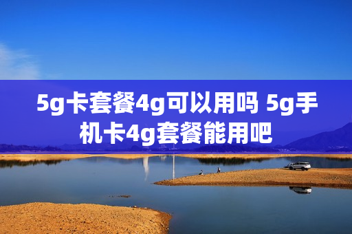 5g卡套餐4g可以用吗 5g手机卡4g套餐能用吧