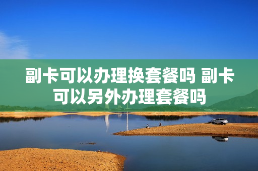 副卡可以办理换套餐吗 副卡可以另外办理套餐吗