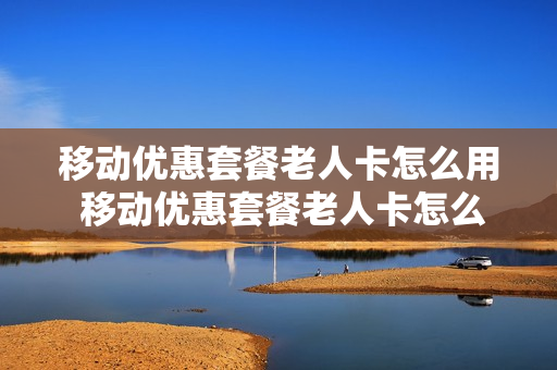 移动优惠套餐老人卡怎么用 移动优惠套餐老人卡怎么用不了