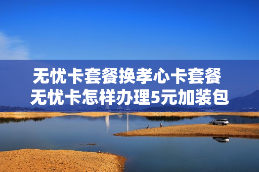 无忧卡套餐换孝心卡套餐 无忧卡怎样办理5元加装包