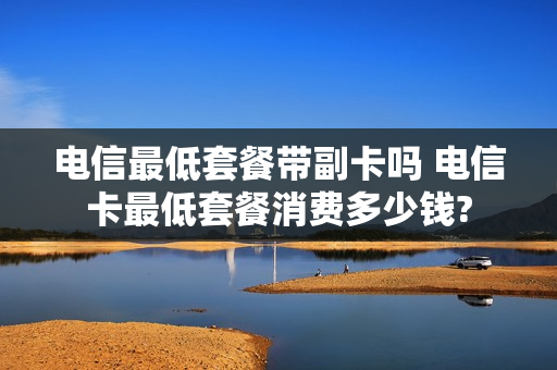 电信最低套餐带副卡吗 电信卡最低套餐消费多少钱?