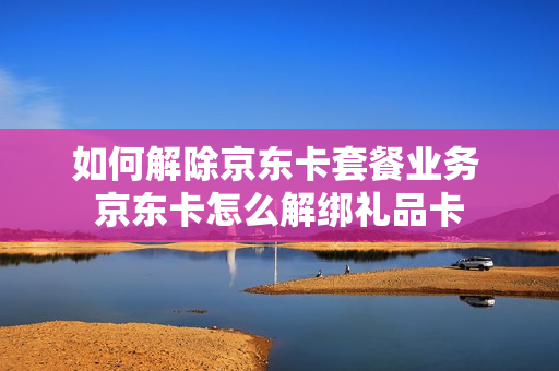 如何解除京东卡套餐业务 京东卡怎么解绑礼品卡