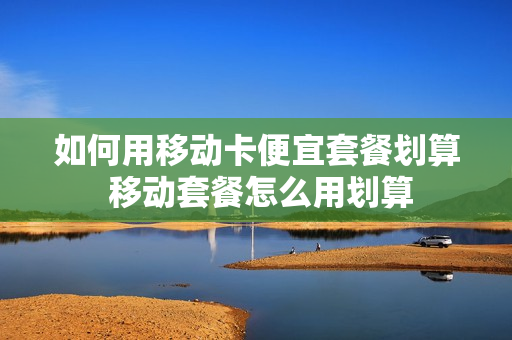 如何用移动卡便宜套餐划算 移动套餐怎么用划算