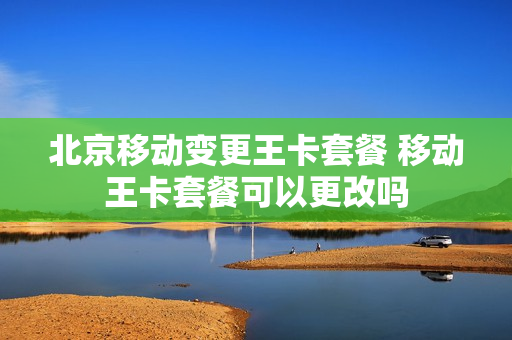北京移动变更王卡套餐 移动王卡套餐可以更改吗