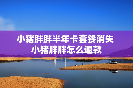 小猪胖胖半年卡套餐消失 小猪胖胖怎么退款