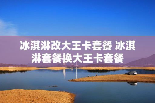 冰淇淋改大王卡套餐 冰淇淋套餐换大王卡套餐