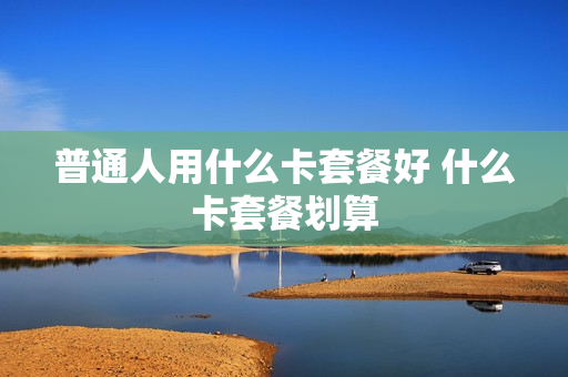 普通人用什么卡套餐好 什么卡套餐划算