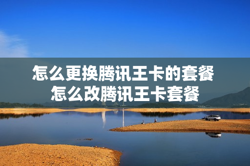 怎么更换腾讯王卡的套餐 怎么改腾讯王卡套餐