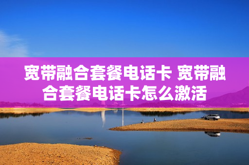 宽带融合套餐电话卡 宽带融合套餐电话卡怎么激活