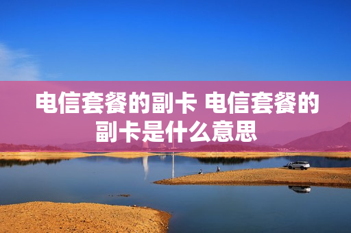 电信套餐的副卡 电信套餐的副卡是什么意思