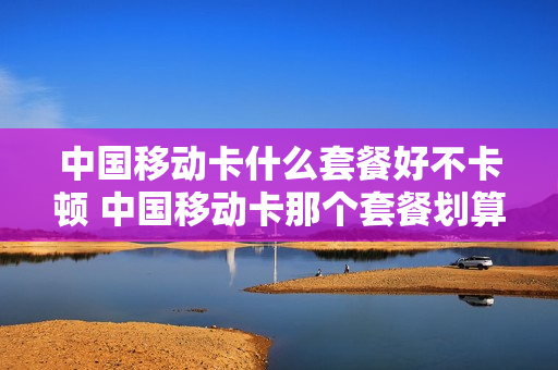 中国移动卡什么套餐好不卡顿 中国移动卡那个套餐划算