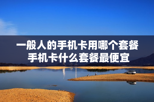 一般人的手机卡用哪个套餐 手机卡什么套餐最便宜