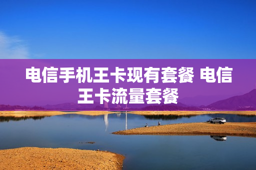 电信手机王卡现有套餐 电信王卡流量套餐