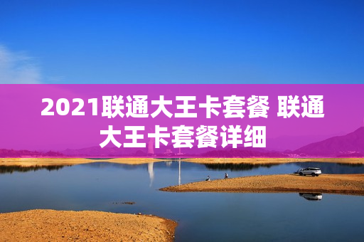 2021联通大王卡套餐 联通大王卡套餐详细