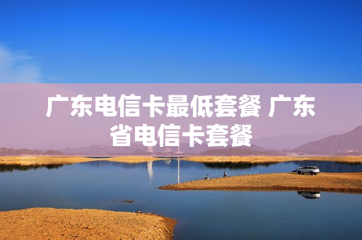 广东电信卡最低套餐 广东省电信卡套餐