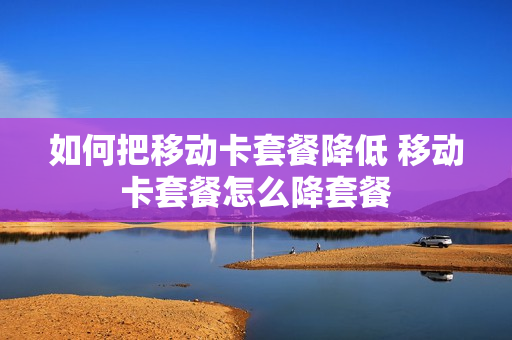 如何把移动卡套餐降低 移动卡套餐怎么降套餐