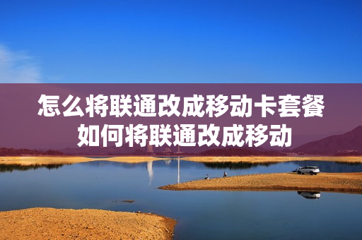 怎么将联通改成移动卡套餐 如何将联通改成移动