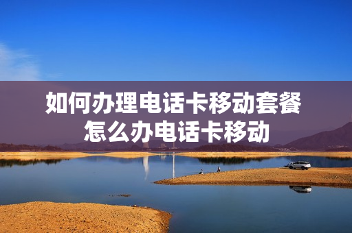 如何办理电话卡移动套餐 怎么办电话卡移动