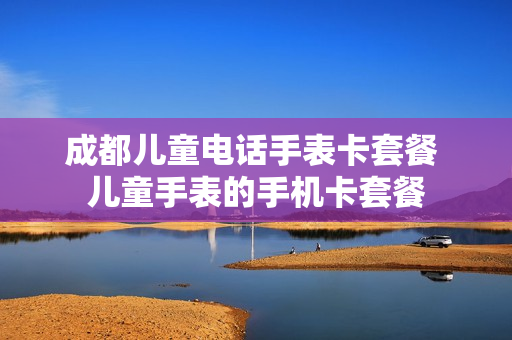 成都儿童电话手表卡套餐 儿童手表的手机卡套餐