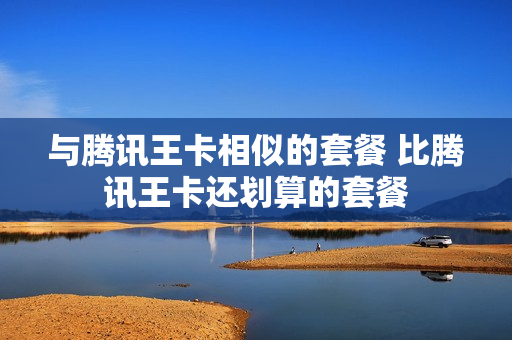 与腾讯王卡相似的套餐 比腾讯王卡还划算的套餐