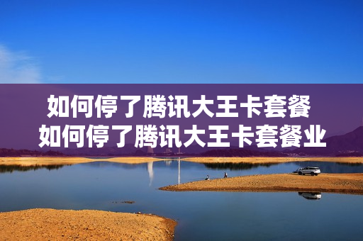 如何停了腾讯大王卡套餐 如何停了腾讯大王卡套餐业务