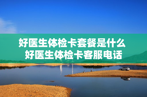 好医生体检卡套餐是什么 好医生体检卡客服电话