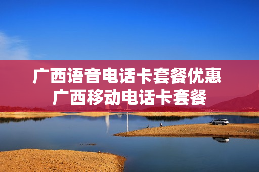广西语音电话卡套餐优惠 广西移动电话卡套餐