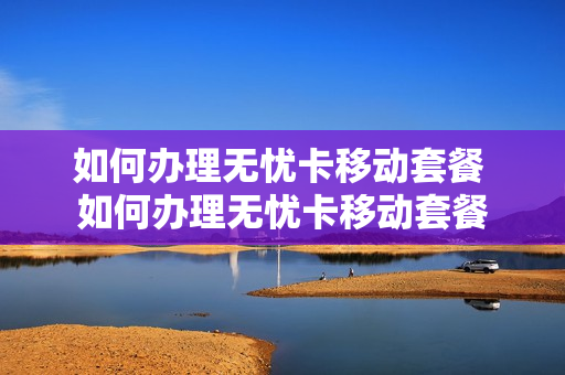 如何办理无忧卡移动套餐 如何办理无忧卡移动套餐