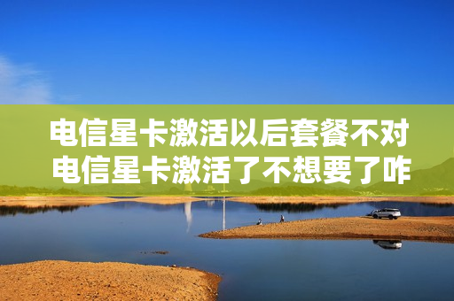 电信星卡激活以后套餐不对 电信星卡激活了不想要了咋办