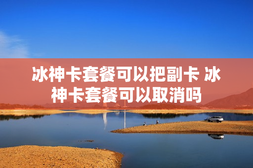 冰神卡套餐可以把副卡 冰神卡套餐可以取消吗
