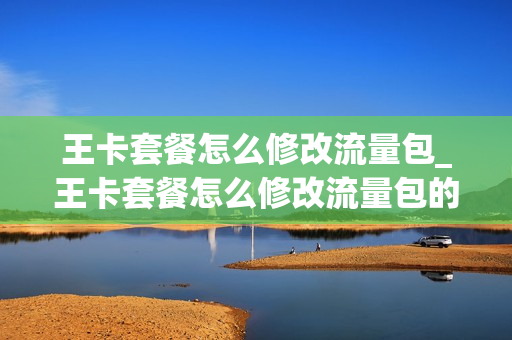 王卡套餐怎么修改流量包_王卡套餐怎么修改流量包的套餐