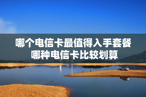 哪个电信卡最值得入手套餐 哪种电信卡比较划算