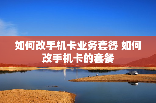 如何改手机卡业务套餐 如何改手机卡的套餐