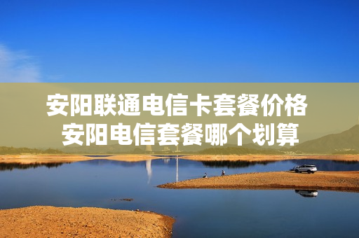 安阳联通电信卡套餐价格 安阳电信套餐哪个划算