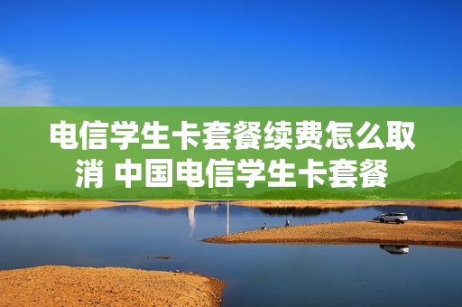 电信学生卡套餐续费怎么取消 中国电信学生卡套餐