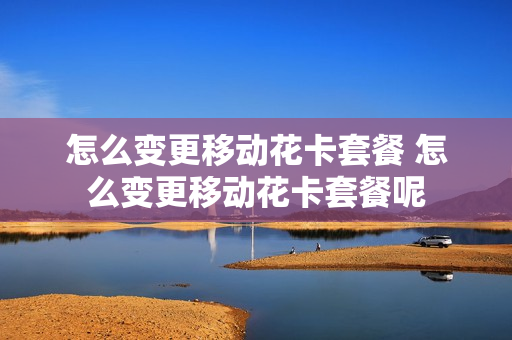 怎么变更移动花卡套餐 怎么变更移动花卡套餐呢
