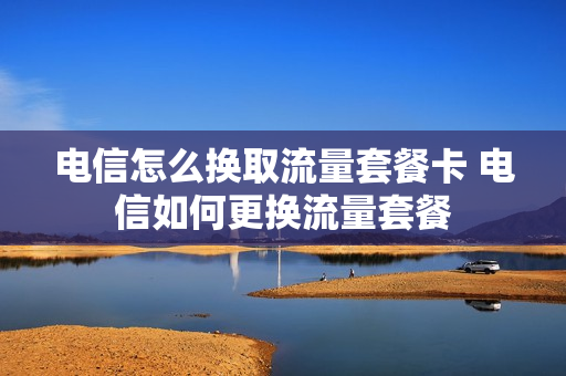 电信怎么换取流量套餐卡 电信如何更换流量套餐