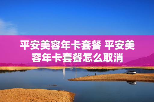 平安美容年卡套餐 平安美容年卡套餐怎么取消